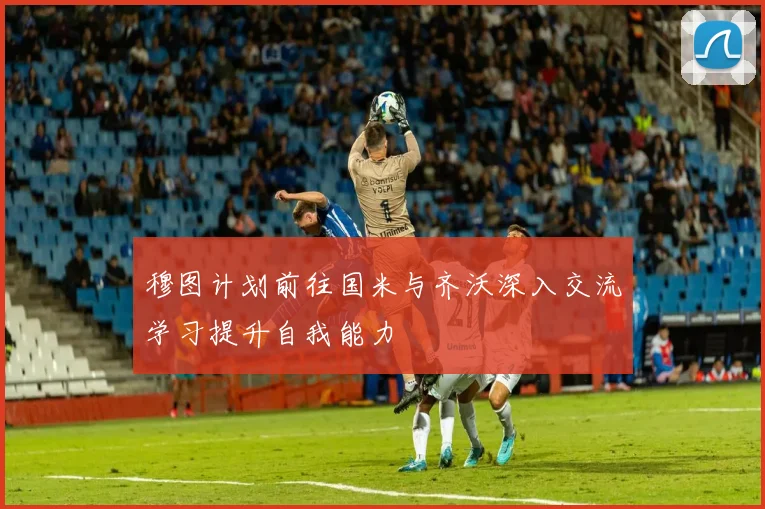 穆图计划前往国米与齐沃深入交流学习提升自我能力