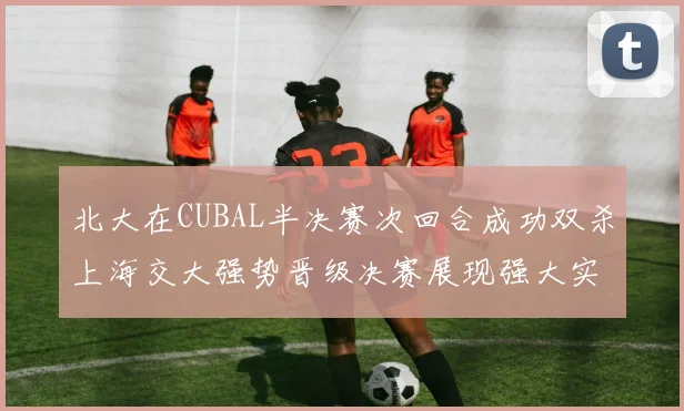 北大在CUBAL半决赛次回合成功双杀上海交大强势晋级决赛展现强大实力