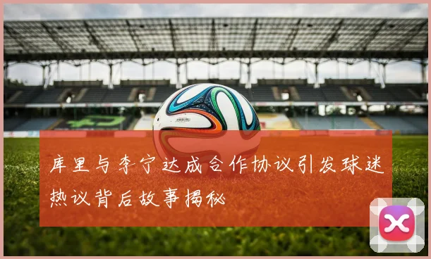 库里与李宁达成合作协议引发球迷热议背后故事揭秘