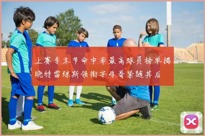 上赛季末节命中率最高球员榜单揭晓特雷琼斯领衔字母哥紧随其后