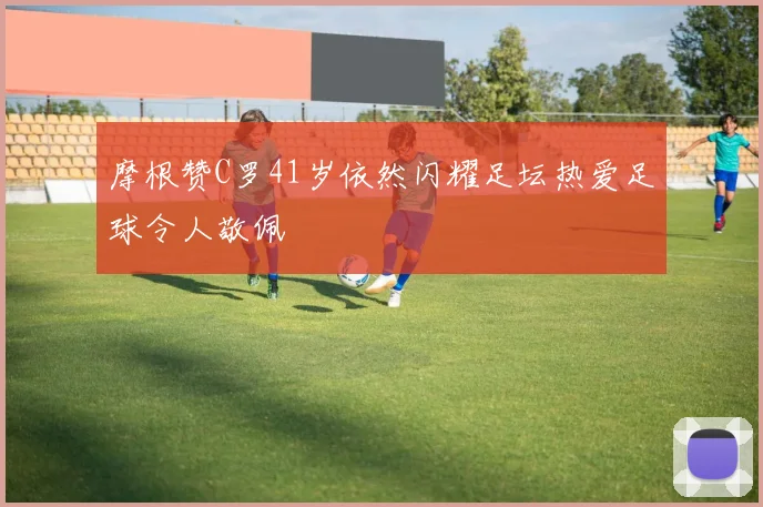 摩根赞C罗41岁依然闪耀足坛热爱足球令人敬佩