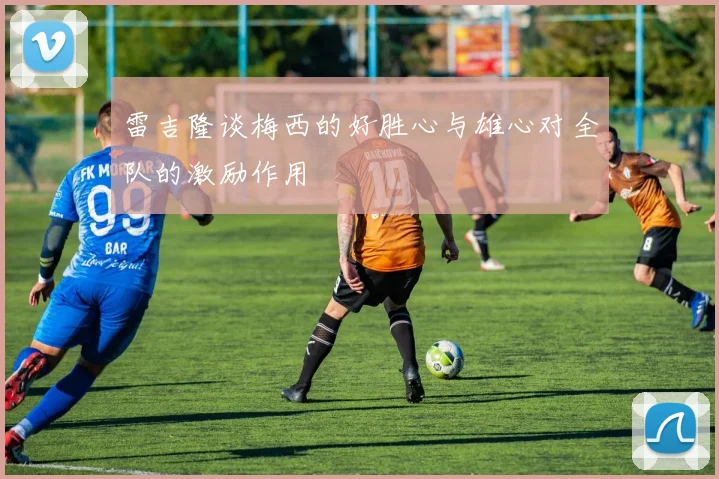 雷吉隆谈梅西的好胜心与雄心对全队的激励作用