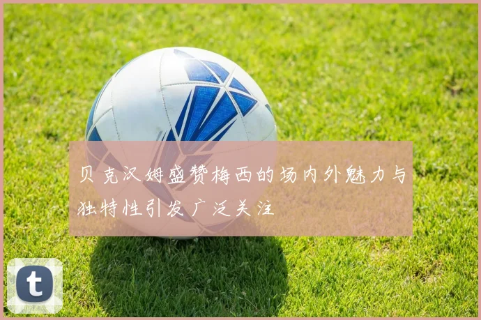 贝克汉姆盛赞梅西的场内外魅力与独特性引发广泛关注