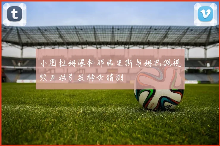 小图拉姆爆料邓弗里斯与姆巴佩视频互动引发转会猜测