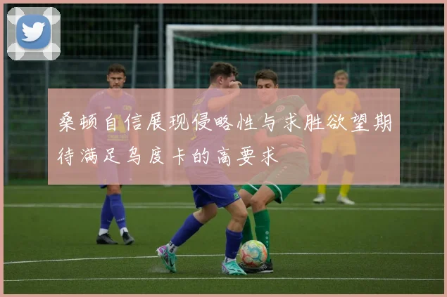 桑顿自信展现侵略性与求胜欲望期待满足乌度卡的高要求