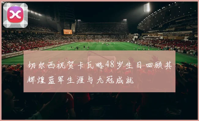 切尔西祝贺卡瓦略48岁生日回顾其辉煌蓝军生涯与九冠成就