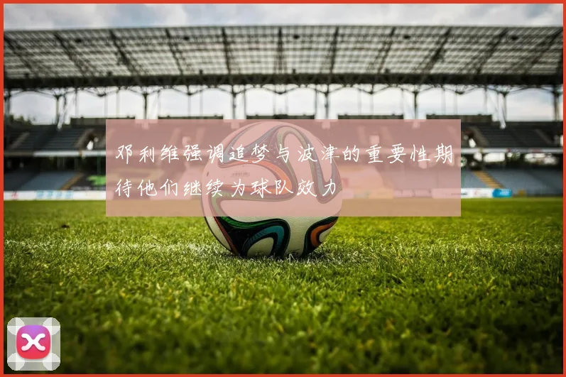 邓利维强调追梦与波津的重要性期待他们继续为球队效力