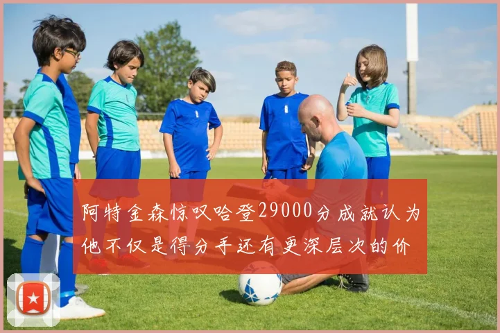 阿特金森惊叹哈登29000分成就认为他不仅是得分手还有更深层次的价值