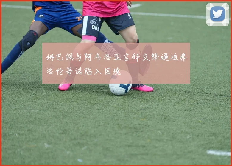 姆巴佩与阿韦洛亚言辞交锋逼迫弗洛伦蒂诺陷入困境