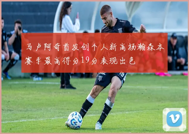 马卢阿奇首发创个人新高杨瀚森本赛季最高得分19分表现出色