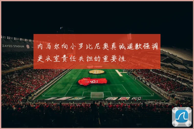 内马尔向小罗比尼奥真诚道歉强调更衣室责任共担的重要性