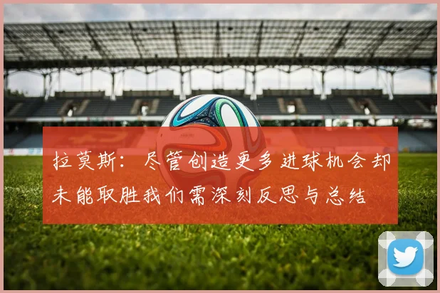 拉莫斯：尽管创造更多进球机会却未能取胜我们需深刻反思与总结