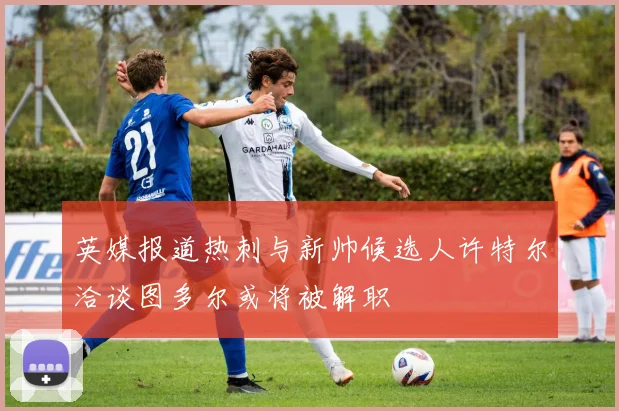 英媒报道热刺与新帅候选人许特尔洽谈图多尔或将被解职