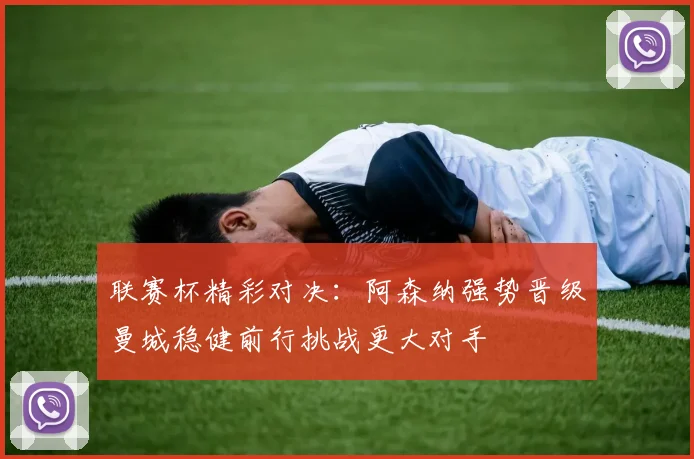 联赛杯精彩对决：阿森纳强势晋级曼城稳健前行挑战更大对手