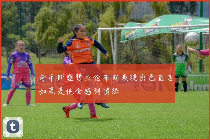 考辛斯盛赞杰伦布朗表现出色直言如果是他会感到愤怒