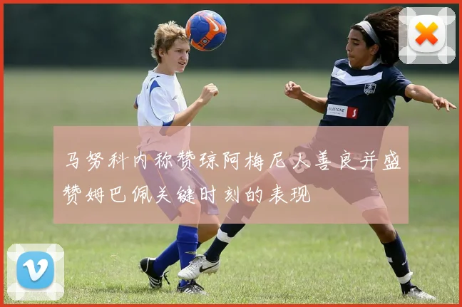 马努科内称赞琼阿梅尼人善良并盛赞姆巴佩关键时刻的表现