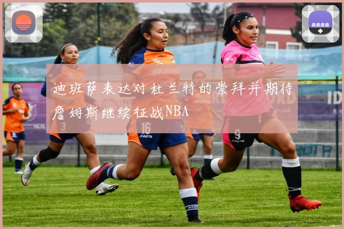迪班萨表达对杜兰特的崇拜并期待詹姆斯继续征战NBA