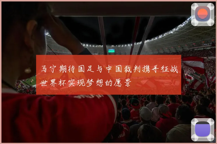 马宁期待国足与中国裁判携手征战世界杯实现梦想的愿景