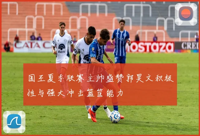 国王夏季联赛主帅盛赞郭昊文积极性与强大冲击篮筐能力