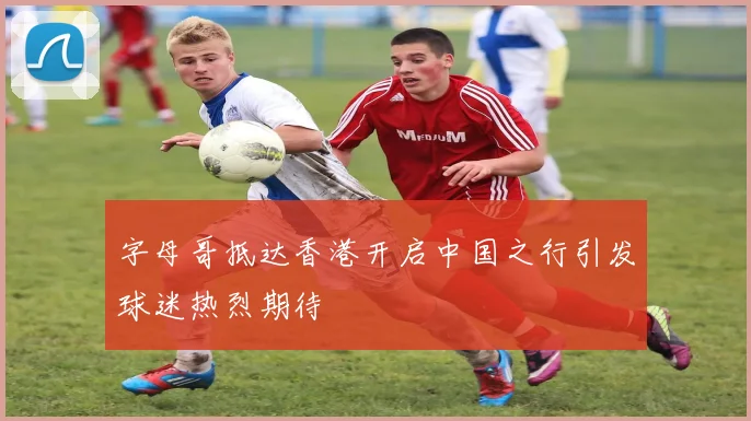 字母哥抵达香港开启中国之行引发球迷热烈期待