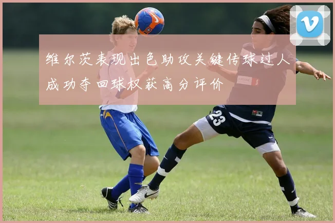 维尔茨表现出色助攻关键传球过人成功夺回球权获高分评价
