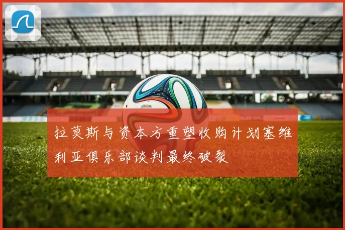 拉莫斯与资本方重塑收购计划塞维利亚俱乐部谈判最终破裂