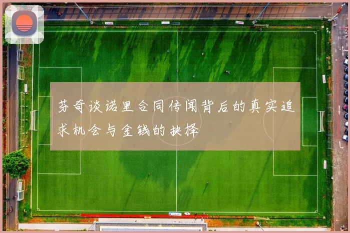 芬奇谈诺里合同传闻背后的真实追求机会与金钱的抉择